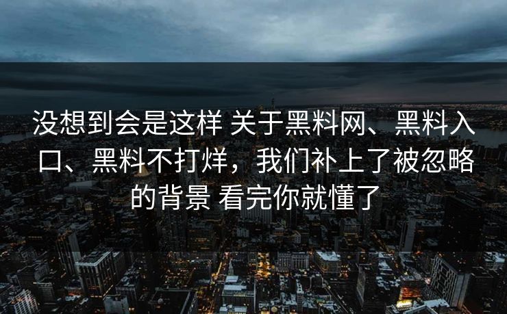 没想到会是这样 关于黑料网、黑料入口、黑料不打烊,我们补上了被忽略的背景 看完你就懂了 没想到会是这样 关于黑料网、黑料入口、黑料不打烊,我们补上了被忽略的背景 看完你就懂了