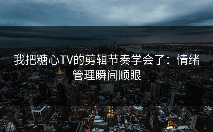 我把糖心TV的剪辑节奏学会了：情绪管理瞬间顺眼