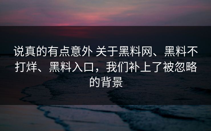 说真的有点意外 关于黑料网、黑料不打烊、黑料入口,我们补上了被忽略的背景 说真的有点意外 关于黑料网、黑料不打烊、黑料入口,我们补上了被忽略的背景