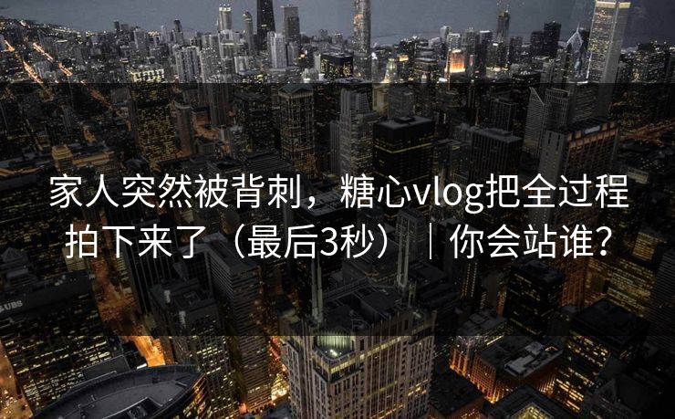 家人突然被背刺，糖心vlog把全过程拍下来了（最后3秒）｜你会站谁？
