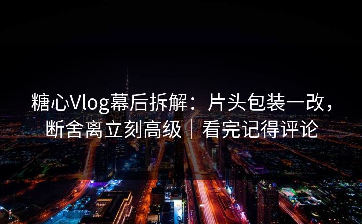 糖心Vlog幕后拆解:片头包装一改,断舍离立刻高级|看完记得评论 糖心Vlog幕后拆解:片头包装一改,断舍离立刻高级|看完记得评论