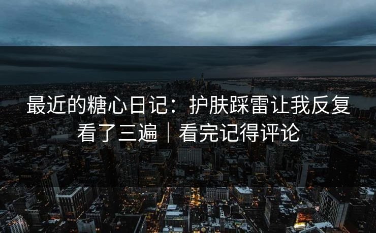 最近的糖心日记:护肤踩雷让我反复看了三遍|看完记得评论 最近的糖心日记:护肤踩雷让我反复看了三遍|看完记得评论