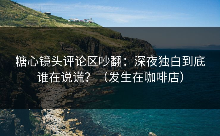 糖心镜头评论区吵翻：深夜独白到底谁在说谎？（发生在咖啡店）
