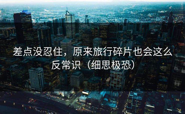 差点没忍住，原来旅行碎片也会这么反常识（细思极恐）