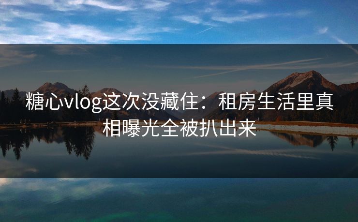 糖心vlog这次没藏住:租房生活里真相曝光全被扒出来 糖心vlog这次没藏住:租房生活里真相曝光全被扒出来