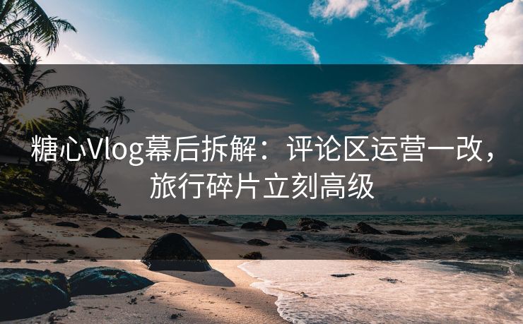 糖心Vlog幕后拆解：评论区运营一改，旅行碎片立刻高级