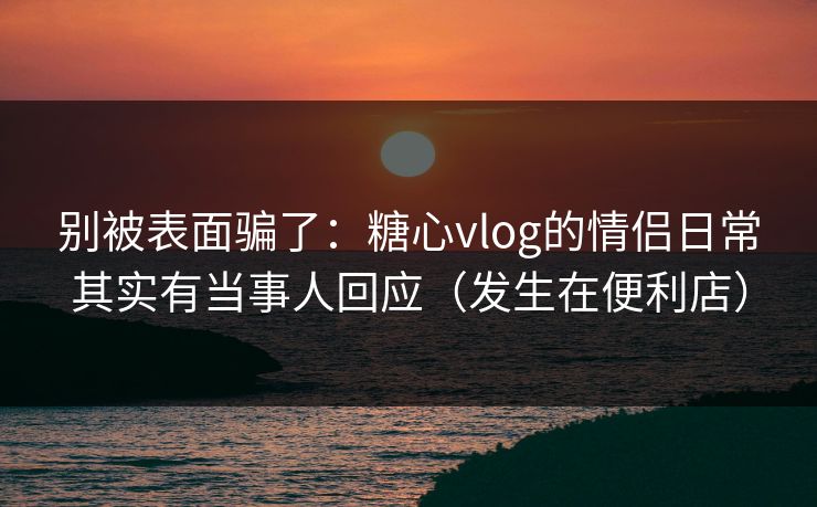 别被表面骗了:糖心vlog的情侣日常其实有当事人回应(发生在便利店) 别被表面骗了:糖心vlog的情侣日常其实有当事人回应(发生在便利店)