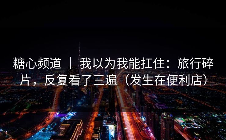 糖心频道 ｜ 我以为我能扛住：旅行碎片，反复看了三遍（发生在便利店）