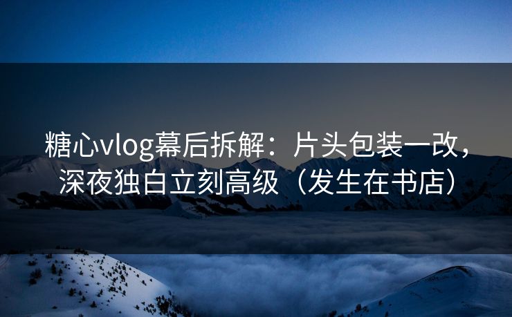 糖心vlog幕后拆解：片头包装一改，深夜独白立刻高级（发生在书店）