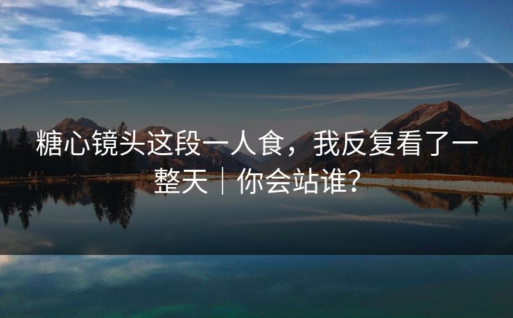 糖心镜头这段一人食，我反复看了一整天｜你会站谁？
