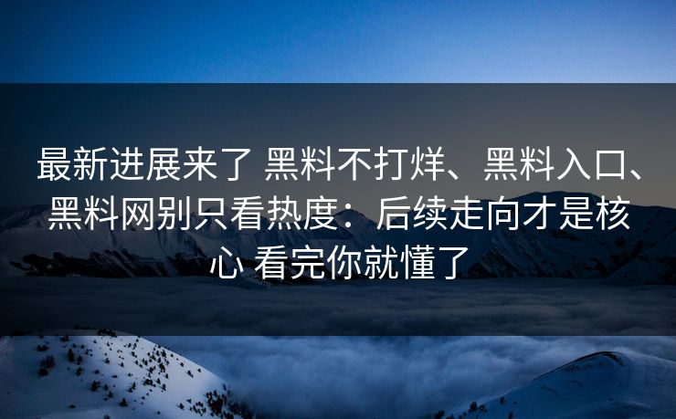 最新进展来了 黑料不打烊、黑料入口、黑料网别只看热度：后续走向才是核心 看完你就懂了
