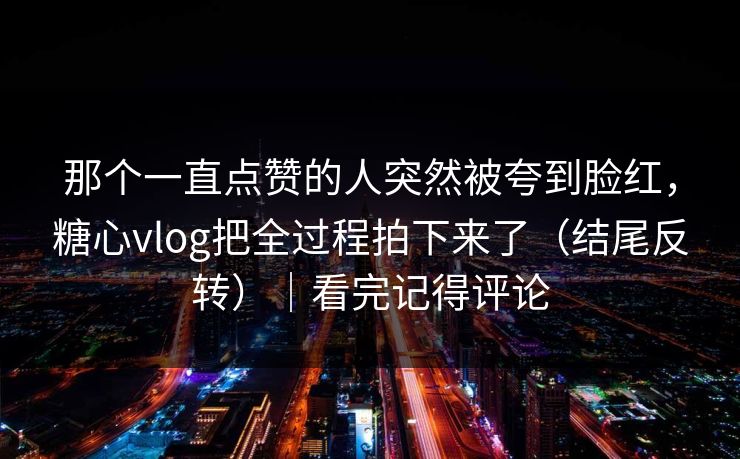 那个一直点赞的人突然被夸到脸红，糖心vlog把全过程拍下来了（结尾反转）｜看完记得评论