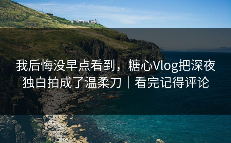 我后悔没早点看到，糖心Vlog把深夜独白拍成了温柔刀｜看完记得评论