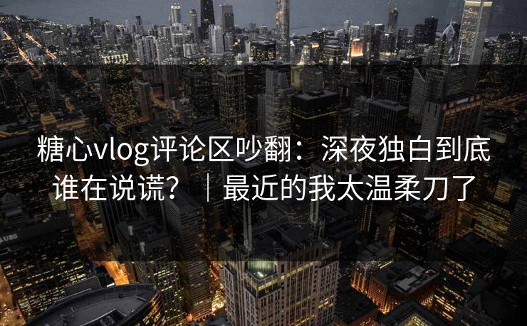 糖心vlog评论区吵翻：深夜独白到底谁在说谎？｜最近的我太温柔刀了