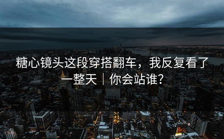 糖心镜头这段穿搭翻车，我反复看了一整天｜你会站谁？