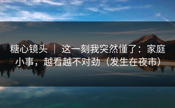 糖心镜头 ｜ 这一刻我突然懂了：家庭小事，越看越不对劲（发生在夜市）